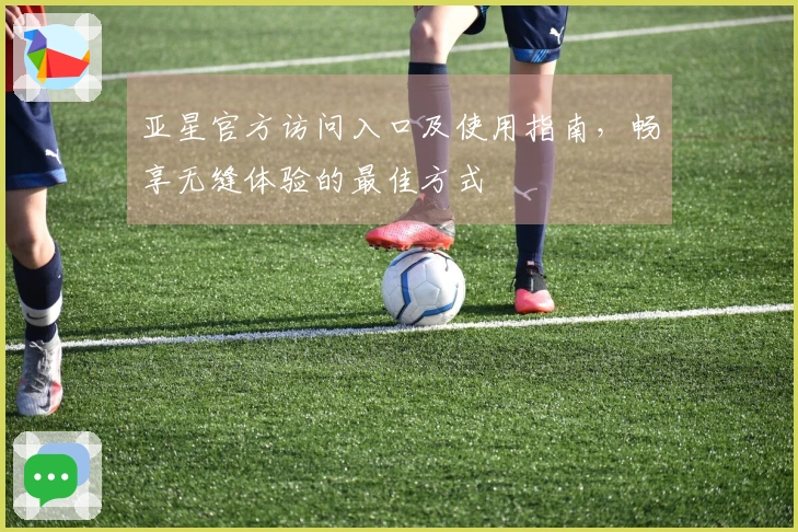 亚星官方访问入口及使用指南，畅享无缝体验的最佳方式