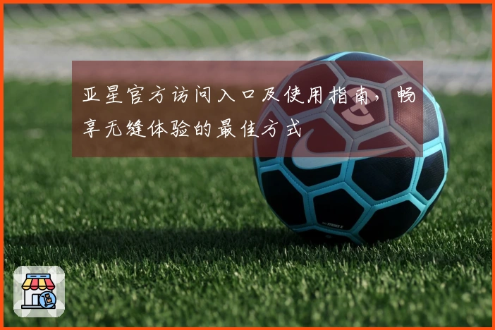 亚星官方访问入口及使用指南，畅享无缝体验的最佳方式