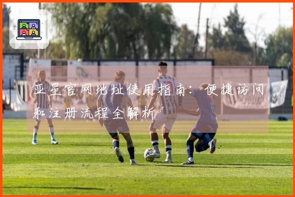 亚星官网地址使用指南：便捷访问和注册流程全解析