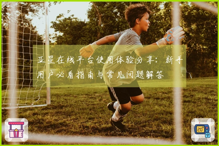 亚星在线平台使用体验分享：新手用户必看指南与常见问题解答
