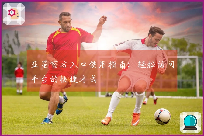 亚星官方入口使用指南：轻松访问平台的快捷方式