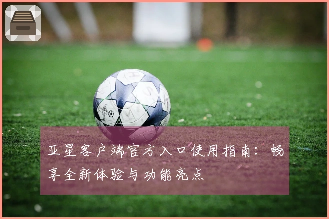 亚星客户端官方入口使用指南：畅享全新体验与功能亮点
