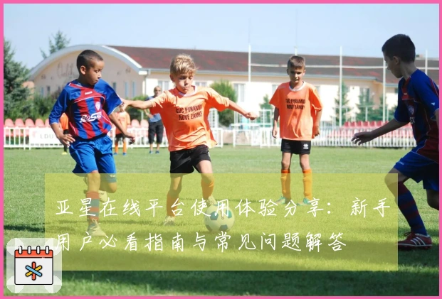 亚星在线平台使用体验分享：新手用户必看指南与常见问题解答