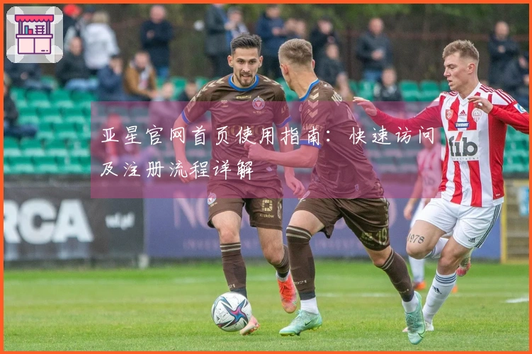 亚星官网首页使用指南：快速访问及注册流程详解