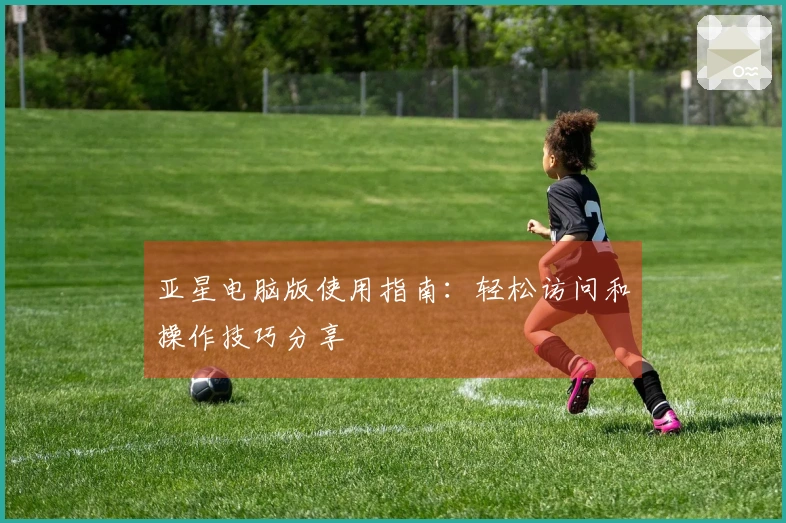 亚星电脑版使用指南：轻松访问和操作技巧分享